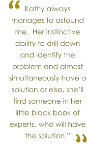Kathy always manages to astound me.  Her instinctive ability to drill down and identify the problem and almost simultaneously have a solution or else, she�ll find someone in her little black book of experts, who will have the solution.� � �